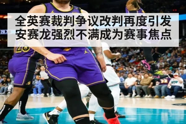 全英赛裁判争议改判再度引发安赛龙强烈不满成为赛事焦点