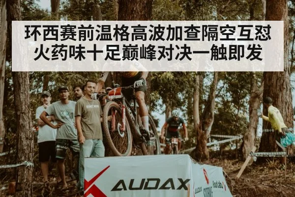环西赛前温格高波加查隔空互怼火药味十足巅峰对决一触即发