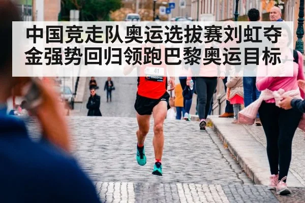 中国竞走队奥运选拔赛刘虹夺金强势回归领跑巴黎奥运目标