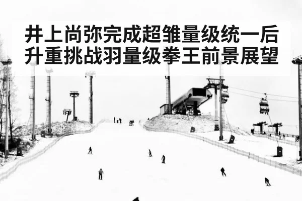 井上尚弥完成超雏量级统一后升重挑战羽量级拳王前景展望